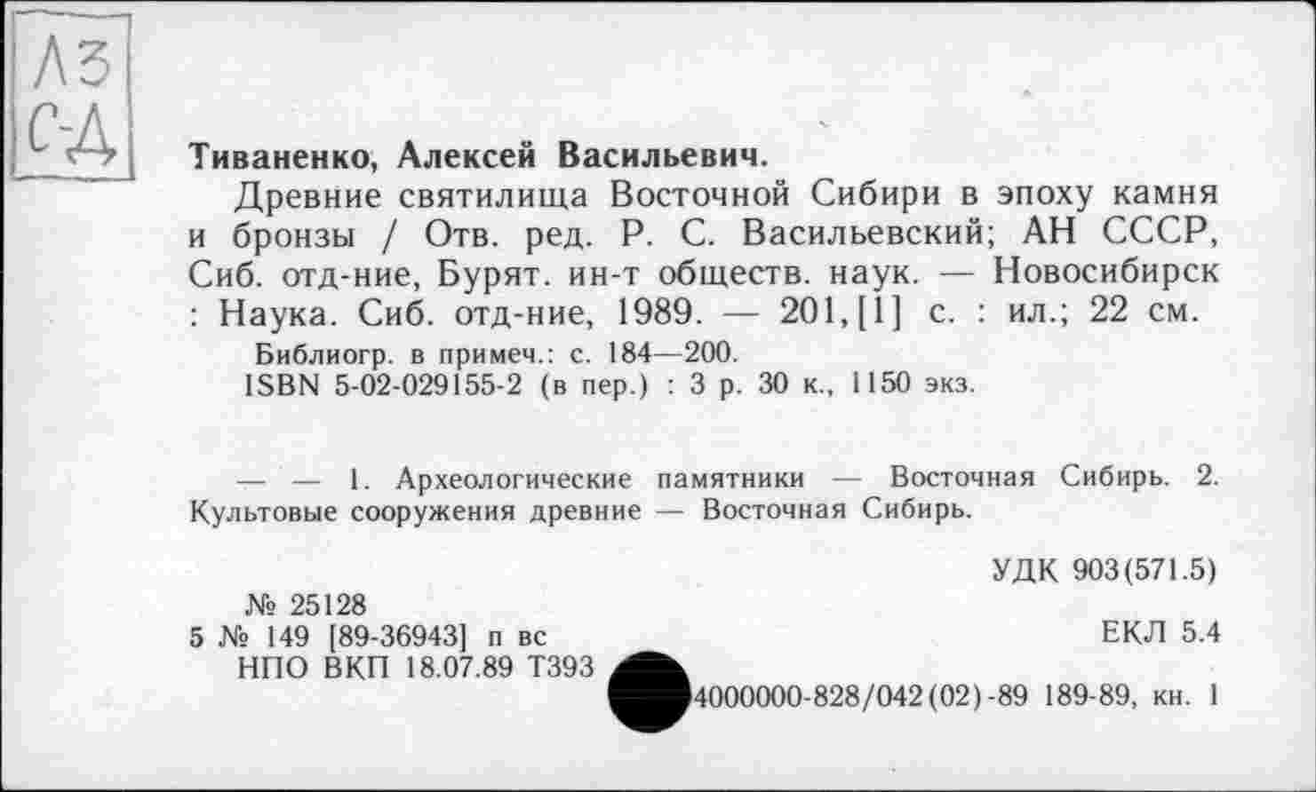 ﻿Тиваненко, Алексей Васильевич.
Древние святилища Восточной Сибири в эпоху камня и бронзы / Отв. ред. P. С. Васильевский; АН СССР, Сиб. отд-ние, Бурят, ин-т обществ, наук. — Новосибирск : Наука. Сиб. отд-ние, 1989. — 201, [1] с. : ил.; 22 см.
Библиогр. в примем.: с. 184—200.
ISBN 5-02-029155-2 (в пер.) : 3 р. 30 к., 1150 экз.
— — 1. Археологические памятники — Восточная Сибирь. 2. Культовые сооружения древние — Восточная Сибирь.
УДК 903(571.5)
№ 25128
5 № 149 [89-36943] п вс	ЕКЛ 5.4
НПО ВКП 18.07.89 Т393
^■4000000-828/042 (02)-89 189-89, кн. 1